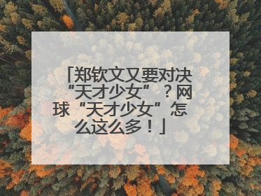 郑钦文又要对决“天才少女”？网球“天才少女”怎么这么多！