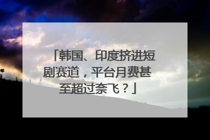 韩国、印度挤进短剧赛道，平台月费甚至超过奈飞？