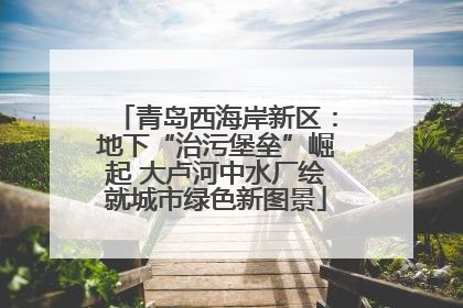 青岛西海岸新区：地下“治污堡垒”崛起 大卢河中水厂绘就城市绿色新图景