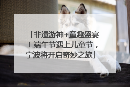 非遗游神+童趣盛宴！端午节遇上儿童节，宁波将开启奇妙之旅