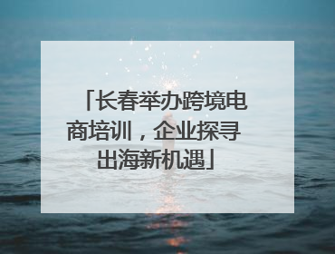 长春举办跨境电商培训，企业探寻出海新机遇