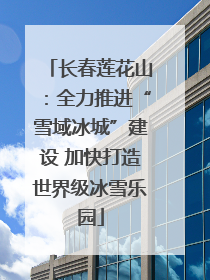 长春莲花山：全力推进“雪域冰城”建设 加快打造世界级冰雪乐园