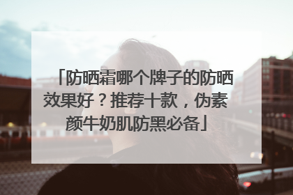 防晒霜哪个牌子的防晒效果好？推荐十款，伪素颜牛奶肌防黑必备