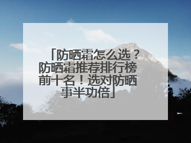 防晒霜怎么选？防晒霜推荐排行榜前十名！选对防晒事半功倍