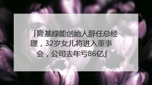 隆基绿能创始人辞任总经理，32岁女儿将进入董事会，公司去年亏86亿
