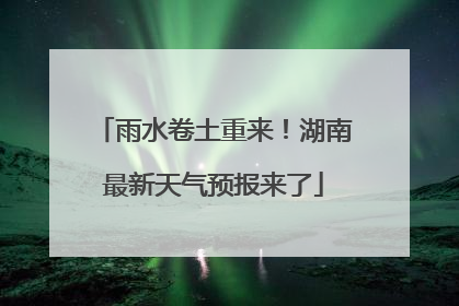雨水卷土重来！湖南最新天气预报来了