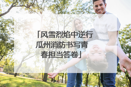 风雪烈焰中逆行 瓜州消防书写青春担当答卷