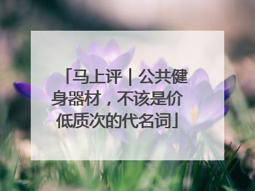 马上评｜公共健身器材，不该是价低质次的代名词