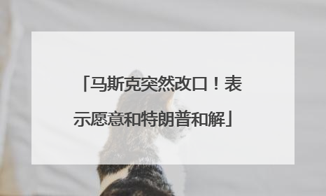 马斯克突然改口！表示愿意和特朗普和解