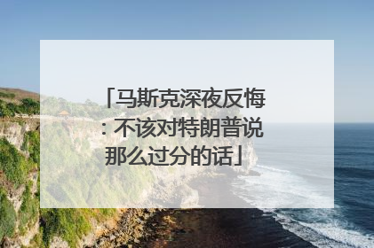 马斯克深夜反悔：不该对特朗普说那么过分的话