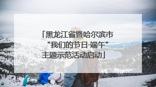 黑龙江省暨哈尔滨市“我们的节日·端午”主题示范活动启动