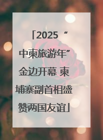 2025“中柬旅游年”金边开幕 柬埔寨副首相盛赞两国友谊