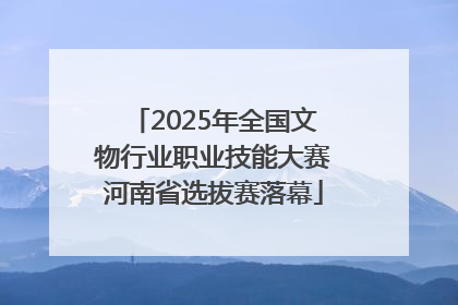 2025年全国文物行业职业技能大赛河南省选拔赛落幕