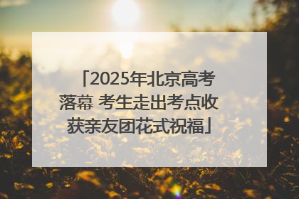 2025年北京高考落幕 考生走出考点收获亲友团花式祝福