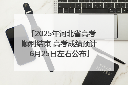 2025年河北省高考顺利结束 高考成绩预计6月25日左右公布