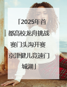 2025年首都高校龙舟挑战赛门头沟开赛 京津健儿竞速门城湖