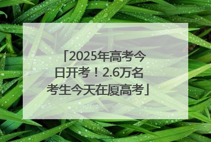 2025年高考今日开考！2.6万名考生今天在厦高考