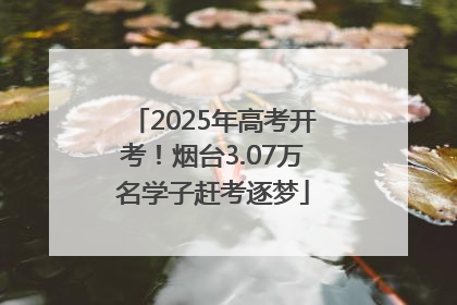 2025年高考开考！烟台3.07万名学子赶考逐梦