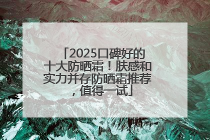 2025口碑好的十大防晒霜！肤感和实力并存防晒霜推荐，值得一试