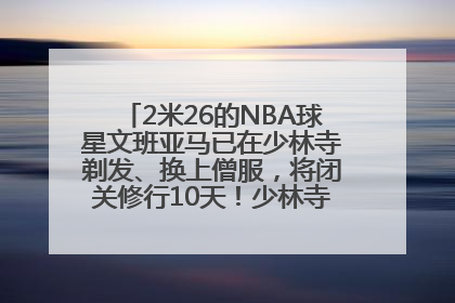 2米26的NBA球星文班亚马已在少林寺剃发、换上僧服，将闭关修行10天！少林寺回应：人在寺里