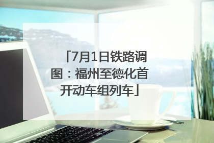 7月1日铁路调图：福州至德化首开动车组列车
