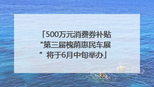 500万元消费券补贴 “第三届槐荫惠民车展”将于6月中旬举办