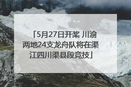 5月27日开桨 川渝两地24支龙舟队将在渠江四川渠县段竞技