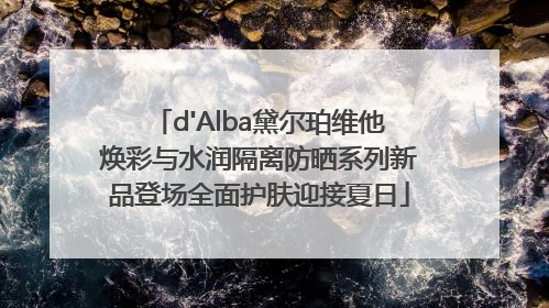 d'Alba黛尔珀维他焕彩与水润隔离防晒系列新品登场全面护肤迎接夏日